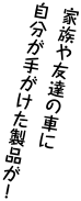 家族や友だちの車に自分がてがけた製品が！