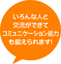 いろんな人と交流ができてコミュニケーション能力も鍛えられます！