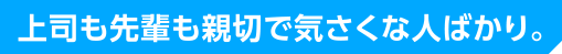 上司も先輩も親切で気さくな人ばかり。