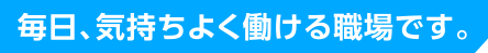 毎日、気持ちよく働ける職場です。